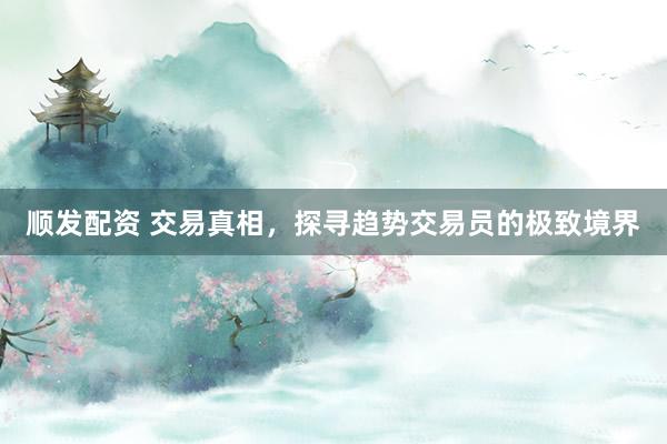 顺发配资 交易真相，探寻趋势交易员的极致境界