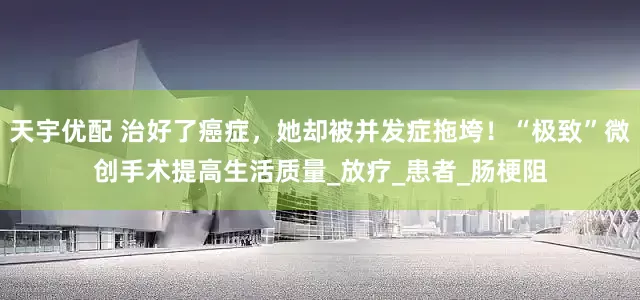 天宇优配 治好了癌症，她却被并发症拖垮！“极致”微创手术提高生活质量_放疗_患者_肠梗阻