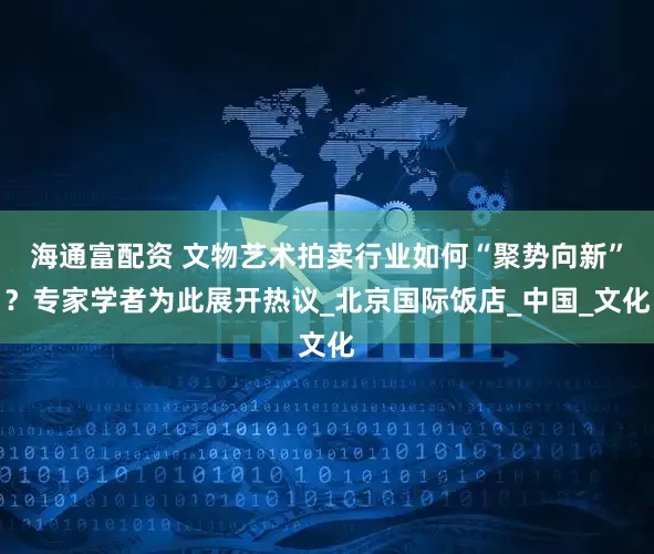 海通富配资 文物艺术拍卖行业如何“聚势向新”？专家学者为此展开热议_北京国际饭店_中国_文化
