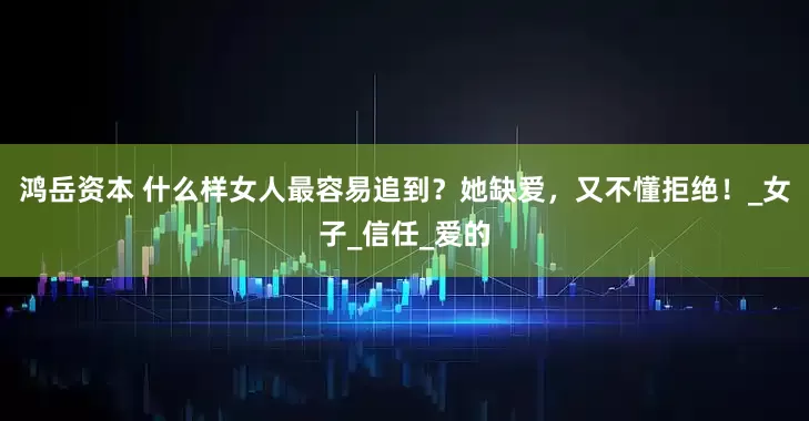鸿岳资本 什么样女人最容易追到？她缺爱，又不懂拒绝！_女子_信任_爱的