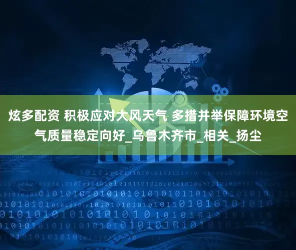 炫多配资 积极应对大风天气 多措并举保障环境空气质量稳定向好_乌鲁木齐市_相关_扬尘