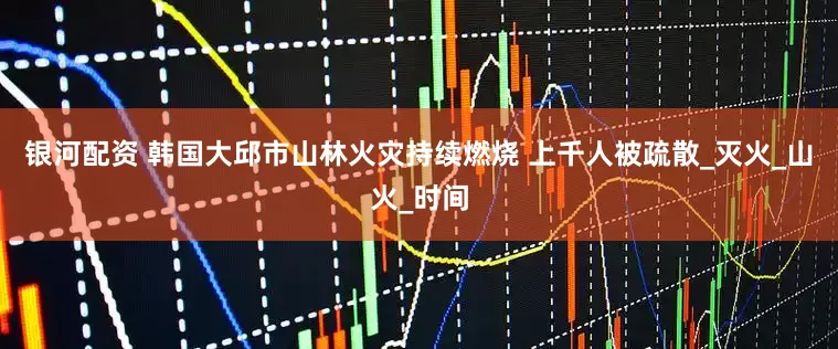 银河配资 韩国大邱市山林火灾持续燃烧 上千人被疏散_灭火_山火_时间