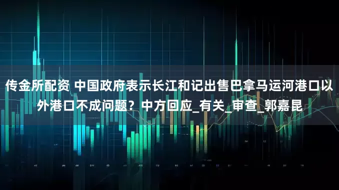 传金所配资 中国政府表示长江和记出售巴拿马运河港口以外港口不成问题？中方回应_有关_审查_郭嘉昆