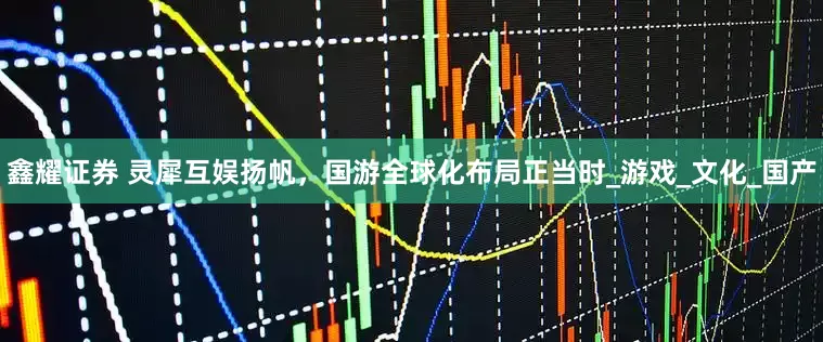 鑫耀证券 灵犀互娱扬帆，国游全球化布局正当时_游戏_文化_国产