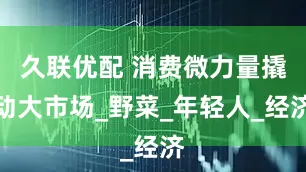 久联优配 消费微力量撬动大市场_野菜_年轻人_经济