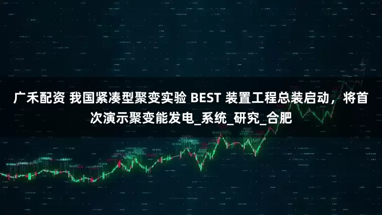 广禾配资 我国紧凑型聚变实验 BEST 装置工程总装启动，将首次演示聚变能发电_系统_研究_合肥