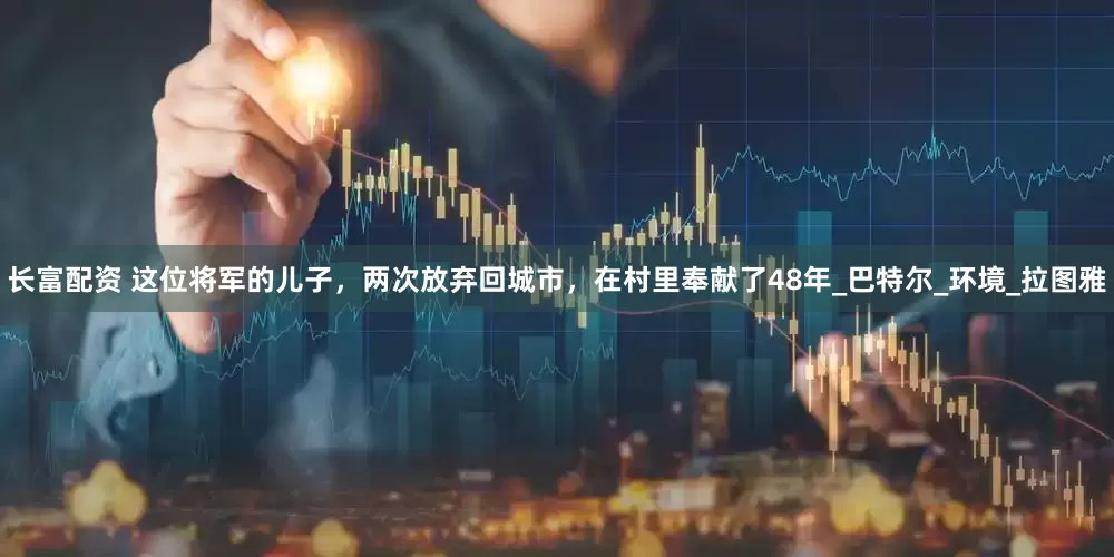 长富配资 这位将军的儿子，两次放弃回城市，在村里奉献了48年_巴特尔_环境_拉图雅
