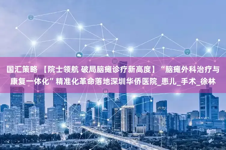 国汇策略 【院士领航 破局脑瘫诊疗新高度】“脑瘫外科治疗与康复一体化”精准化革命落地深圳华侨医院_患儿_手术_徐林