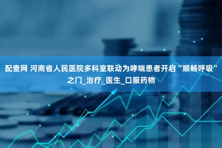 配查网 河南省人民医院多科室联动为哮喘患者开启“顺畅呼吸”之门_治疗_医生_口服药物