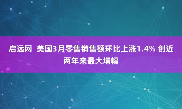 启远网  美国3月零售销售额环比上涨1.4% 创近两年来最大增幅