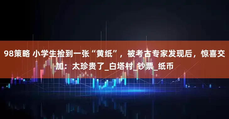 98策略 小学生捡到一张“黄纸”，被考古专家发现后，惊喜交加：太珍贵了_白塔村_钞票_纸币