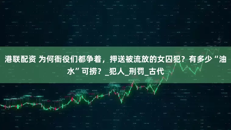 港联配资 为何衙役们都争着，押送被流放的女囚犯？有多少“油水”可捞？_犯人_刑罚_古代