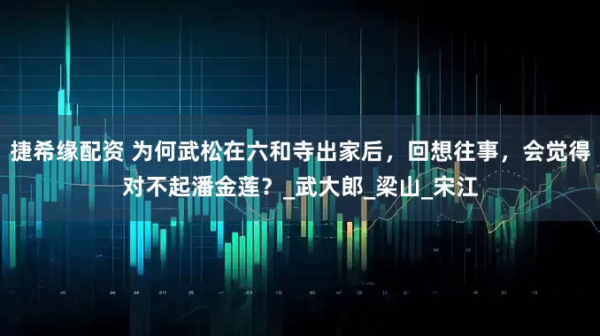 捷希缘配资 为何武松在六和寺出家后，回想往事，会觉得对不起潘金莲？_武大郎_梁山_宋江