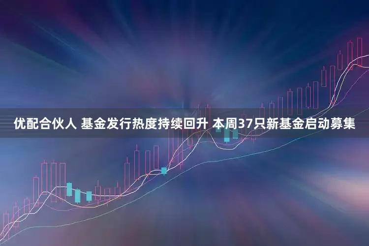 优配合伙人 基金发行热度持续回升 本周37只新基金启动募集