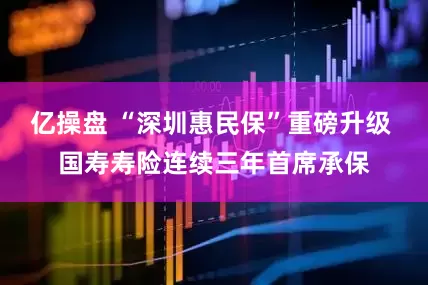 亿操盘 “深圳惠民保”重磅升级 国寿寿险连续三年首席承保