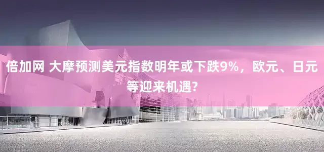 倍加网 大摩预测美元指数明年或下跌9%，欧元、日元等迎来机遇?