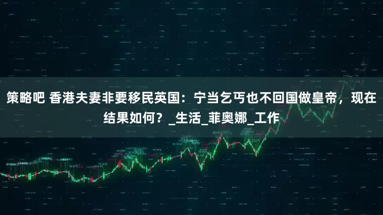 策略吧 香港夫妻非要移民英国：宁当乞丐也不回国做皇帝，现在结果如何？_生活_菲奥娜_工作