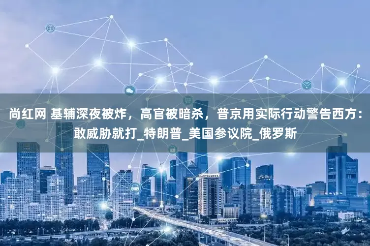 尚红网 基辅深夜被炸，高官被暗杀，普京用实际行动警告西方：敢威胁就打_特朗普_美国参议院_俄罗斯