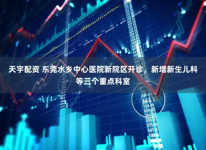 天宇配资 东莞水乡中心医院新院区开诊，新增新生儿科等三个重点科室