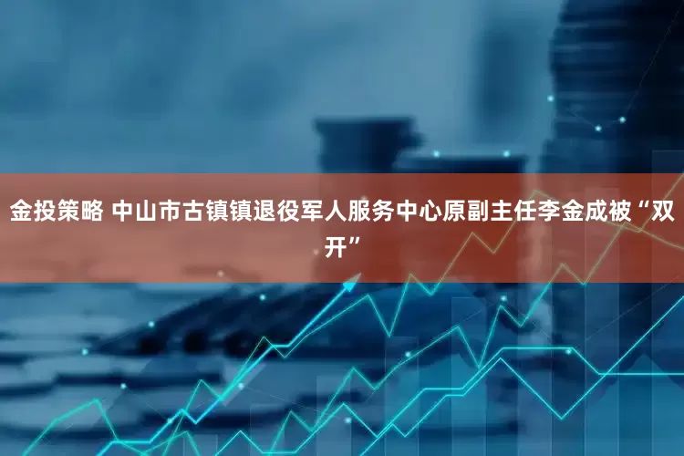 金投策略 中山市古镇镇退役军人服务中心原副主任李金成被“双开”