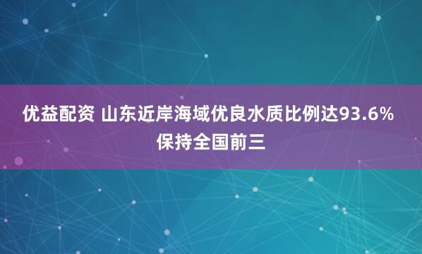 优益配资 山东近岸海域优良水质比例达93.6% 保持全国前三