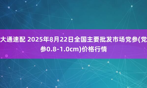 大通速配 2025年8月22日全国主要批发市场党参(党参0.8-1.0cm)价格行情