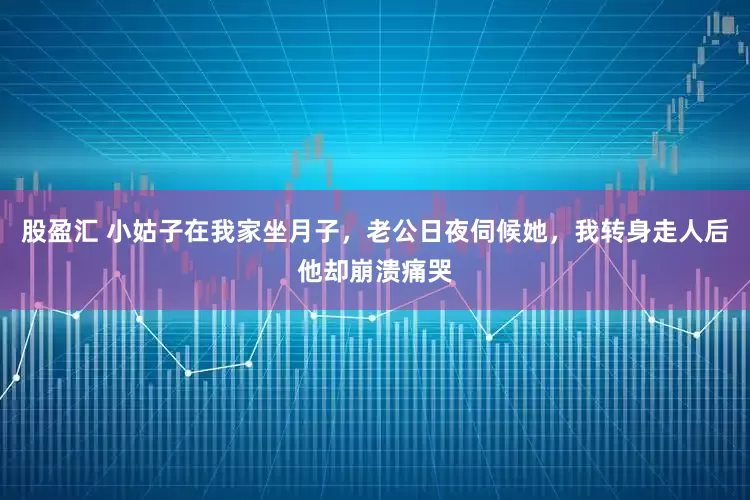 股盈汇 小姑子在我家坐月子，老公日夜伺候她，我转身走人后他却崩溃痛哭