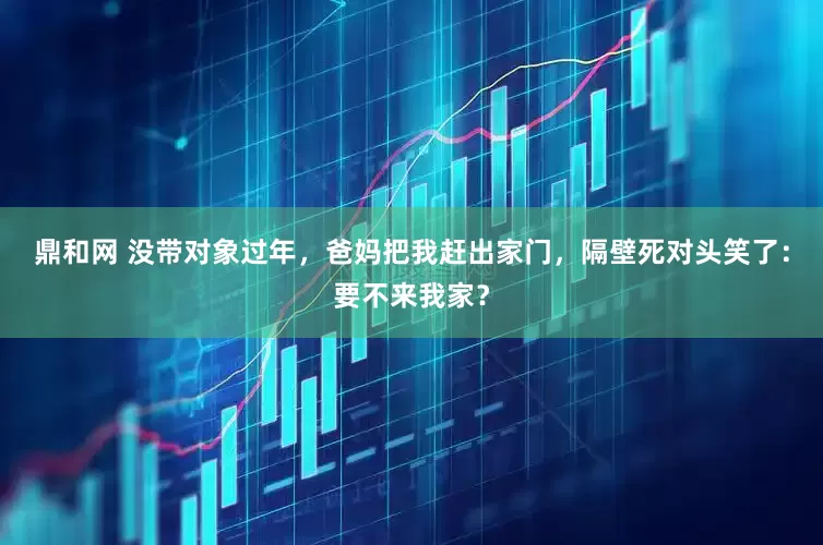 鼎和网 没带对象过年，爸妈把我赶出家门，隔壁死对头笑了：要不来我家？