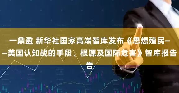 一鼎盈 新华社国家高端智库发布《思想殖民——美国认知战的手段、根源及国际危害》智库报告