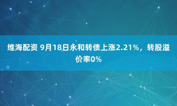 维海配资 9月18日永和转债上涨2.21%，转股溢价率0%