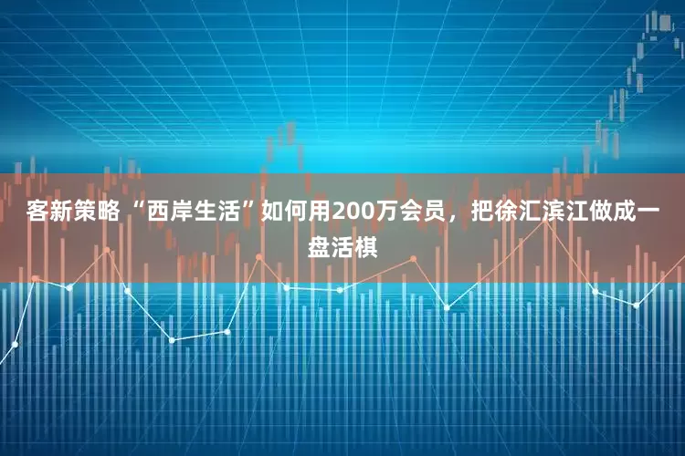 客新策略 “西岸生活”如何用200万会员，把徐汇滨江做成一盘活棋
