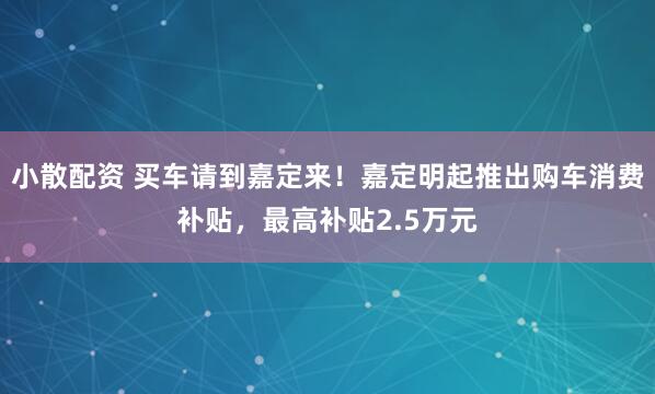 小散配资 买车请到嘉定来！嘉定明起推出购车消费补贴，最高补贴2.5万元