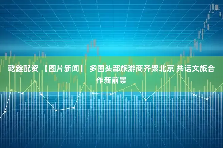 乾鑫配资 【图片新闻】 多国头部旅游商齐聚北京 共话文旅合作新前景