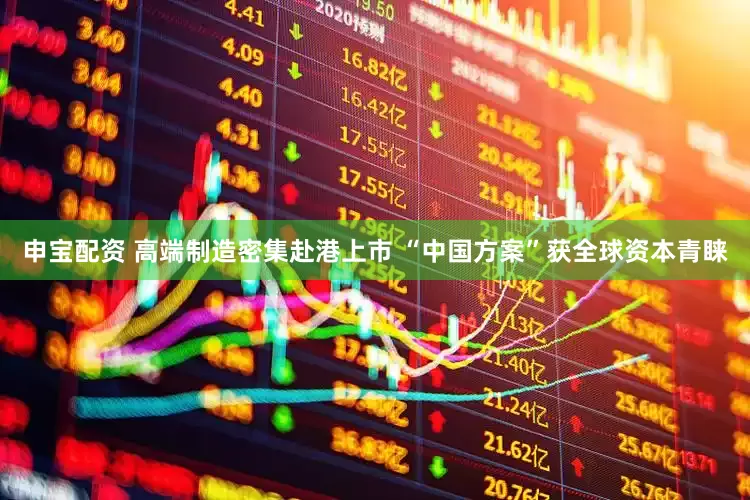 申宝配资 高端制造密集赴港上市 “中国方案”获全球资本青睐